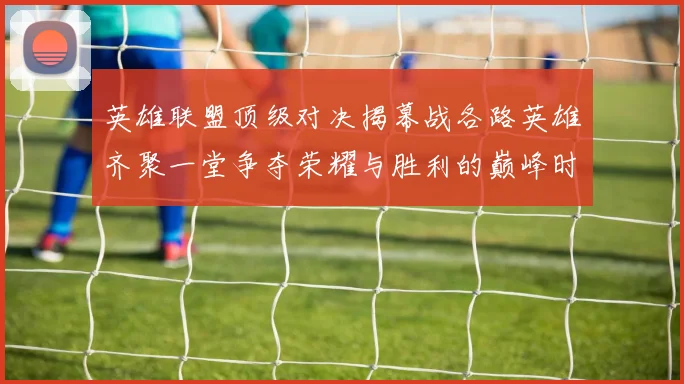 英雄联盟顶级对决揭幕战各路英雄齐聚一堂争夺荣耀与胜利的巅峰时刻