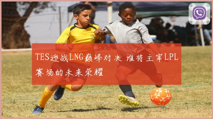 TES迎战LNG巅峰对决 谁将主宰LPL赛场的未来荣耀