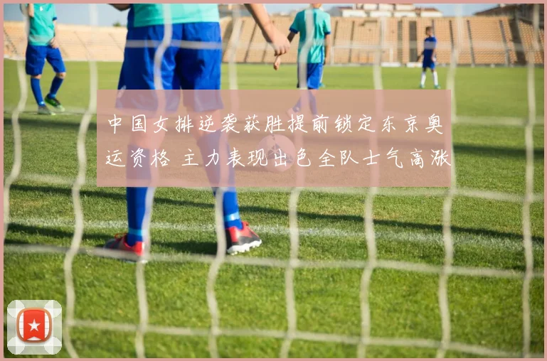 中国女排逆袭获胜提前锁定东京奥运资格 主力表现出色全队士气高涨