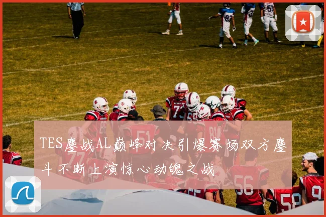 TES鏖战AL巅峰对决引爆赛场双方鏖斗不断上演惊心动魄之战
