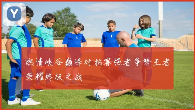 燃情峡谷巅峰对抗赛强者争锋王者荣耀终极之战