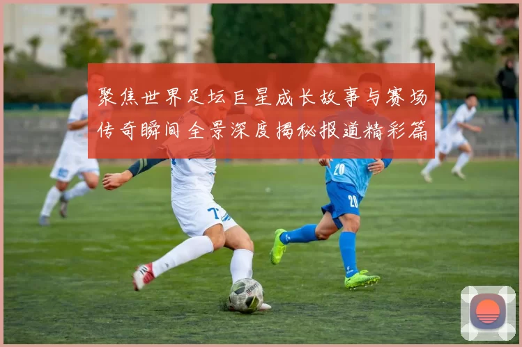 聚焦世界足坛巨星成长故事与赛场传奇瞬间全景深度揭秘报道精彩篇章
