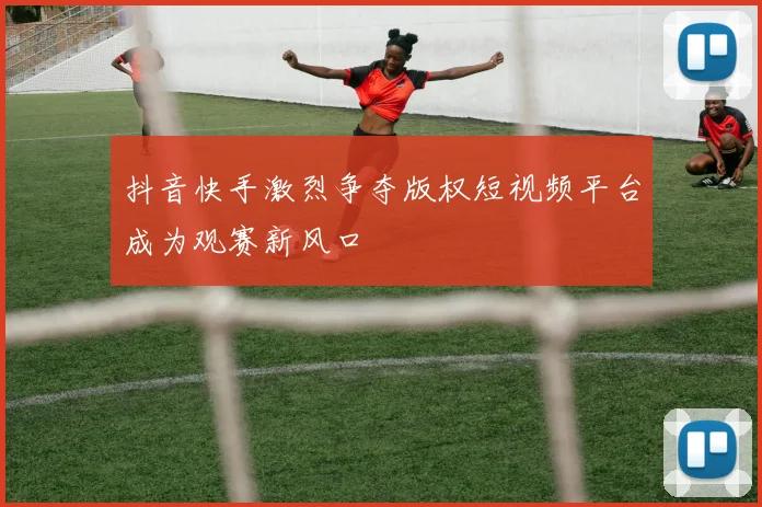 抖音快手激烈争夺版权短视频平台成为观赛新风口