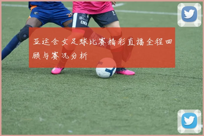 亚运会女足球比赛精彩直播全程回顾与赛况分析