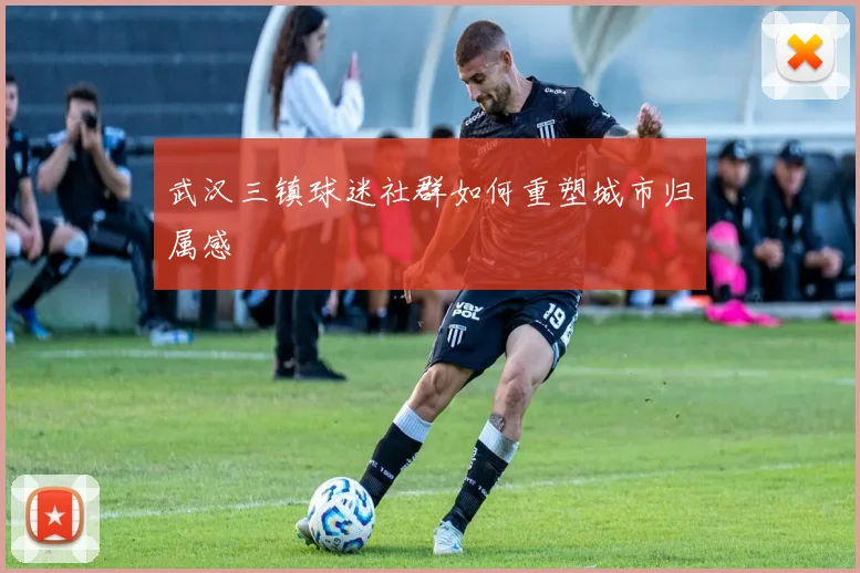 武汉三镇球迷社群如何重塑城市归属感